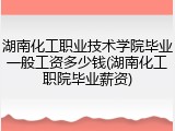 湖南化工职业技术学院毕业一般工资多少钱(湖南化工职院毕业薪资)