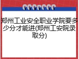 郑州工业安全职业学院要多少分才能进(郑州工安院录取分)