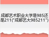 成都艺术职业大学是985还是211("成都艺大985211")