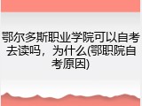 鄂尔多斯职业学院可以自考去读吗，为什么(鄂职院自考原因)