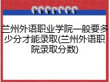 兰州外语职业学院一般要多少分才能录取(兰州外语职院录取分数)