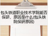 包头铁道职业技术学院能否保研，原因是什么(包头铁院保研原因)