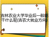吉林农业大学毕业后一般能干什么呢(吉农大就业方向)