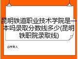 昆明铁道职业技术学院是一本吗录取分数线多少(昆明铁职院录取线)
