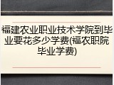 福建农业职业技术学院到毕业要花多少学费(福农职院毕业学费)