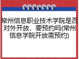 常州信息职业技术学院是否对外开放，要预约吗(常州信息学院开放需预约)