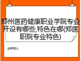 郑州医药健康职业学院专业开设有哪些,特色在哪(郑医职院专业特色)