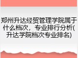 郑州升达经贸管理学院属于什么档次，专业排行分析(升达学院档次专业排名)