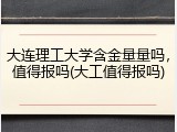大连理工大学含金量量吗，值得报吗(大工值得报吗)