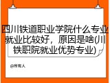 四川铁道职业学院什么专业就业比较好，原因是啥(川铁职院就业优势专业)