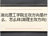 湖北理工学院主攻方向是什么，怎么样(湖理主攻方向)