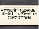 吉林司法警官职业学院能不能专接本，如何参考？(吉警院专接本指南)