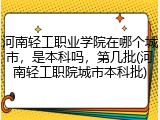 河南轻工职业学院在哪个城市，是本科吗，第几批(河南轻工职院城市本科批)