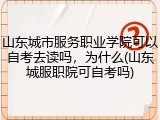 山东城市服务职业学院可以自考去读吗，为什么(山东城服职院可自考吗)