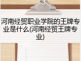 河南经贸职业学院的王牌专业是什么(河南经贸王牌专业)