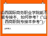 山西国际商务职业学院能不能专接本，如何参考？("山西商职院专接本参考")