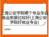 上海公安学院哪个专业毕业就业前景比较好(上海公安学院好就业专业)