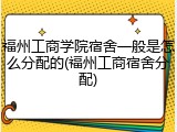 福州工商学院宿舍一般是怎么分配的(福州工商宿舍分配)