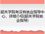 韶关学院有没有就业指导中心，详细介绍(韶关学院就业指导)