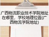 广西物流职业技术学院地址在哪里，学校地理位置(广西物流学院地址)