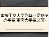 重庆工商大学到毕业要花多少学费(重商大学费总额)