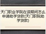 天门职业学院在读期间怎么申请助学贷款(天门职院助学贷款)