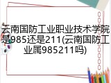云南国防工业职业技术学院是985还是211(云南国防工业属985211吗)