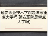 延安职业技术学院是国家重点大学吗(延安职院是重点大学吗)