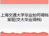 上海交通大学毕业如何调档案呢(交大毕业调档)