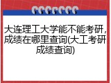 大连理工大学能不能考研，成绩在哪里查询(大工考研成绩查询)