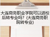 大连商务职业学院可以进校后转专业吗？(大连商务职院转专业)