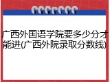 广西外国语学院要多少分才能进(广西外院录取分数线)