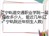 辽宁轨道交通职业学院一届招收多少人，最近几年(辽宁轨院近年招生人数)