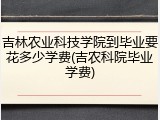 吉林农业科技学院到毕业要花多少学费(吉农科院毕业学费)