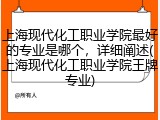 上海现代化工职业学院最好的专业是哪个，详细阐述(上海现代化工职业学院王牌专业)