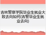 吉林警察学院毕业生就业大致去向如何(吉警毕业生就业去向)