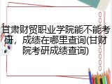 甘肃财贸职业学院能不能考研，成绩在哪里查询(甘财院考研成绩查询)