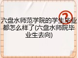 六盘水师范学院的学生毕业都怎么样了(六盘水师院毕业生去向)