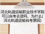 河北轨道运输职业技术学院可以自考去读吗，为什么(河北轨道运输自考原因)