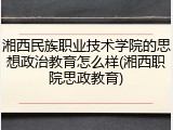 湘西民族职业技术学院的思想政治教育怎么样(湘西职院思政教育)