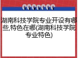 湖南科技学院专业开设有哪些,特色在哪(湖南科技学院专业特色)