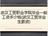 武汉工贸职业学院毕业一般工资多少钱(武汉工贸毕业生薪资)