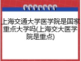 上海交通大学医学院是国家重点大学吗(上海交大医学院是重点)
