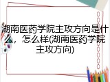 湖南医药学院主攻方向是什么，怎么样(湖南医药学院主攻方向)