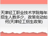 天津轻工职业技术学院每年招生人数多少，政策变动如何(天津轻工招生政策)
