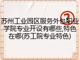 苏州工业园区服务外包职业学院专业开设有哪些,特色在哪(苏工院专业特色)