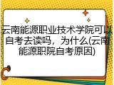 云南能源职业技术学院可以自考去读吗，为什么(云南能源职院自考原因)