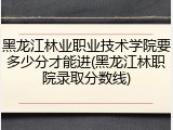 黑龙江林业职业技术学院要多少分才能进(黑龙江林职院录取分数线)