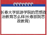 长春大学旅游学院的思想政治教育怎么样(长春旅院思政教育)