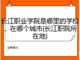 长江职业学院是哪里的学校，在哪个城市(长江职院所在地)
